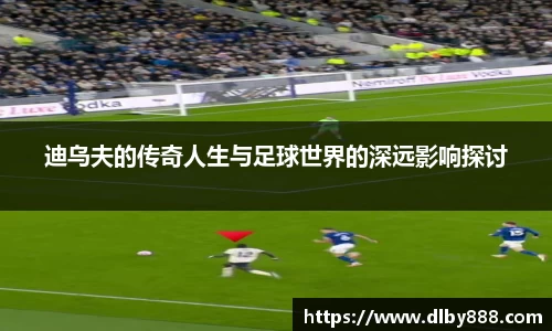 迪乌夫的传奇人生与足球世界的深远影响探讨