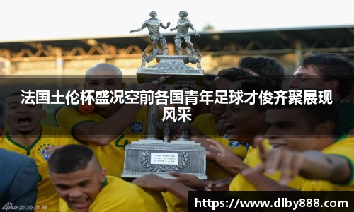 法国土伦杯盛况空前各国青年足球才俊齐聚展现风采