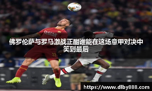 佛罗伦萨与罗马激战正酣谁能在这场意甲对决中笑到最后